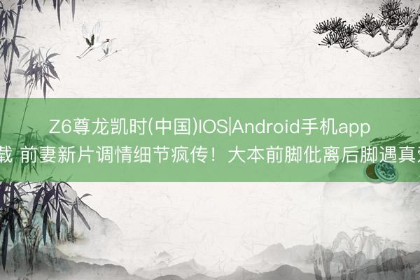 Z6尊龙凯时(中国)IOS|Android手机app下载 前妻新片调情细节疯传！大本前脚仳离后脚遇真爱？