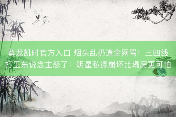 尊龙凯时官方入口 烟头乱扔遭全网骂！三四线打工东说念主怒了：明星私德崩坏比塌房更可怕