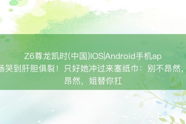 Z6尊龙凯时(中国)IOS|Android手机app下载 片场哭到肝胆俱裂！只好她冲过来塞纸巾：别不昂然，姐替你扛