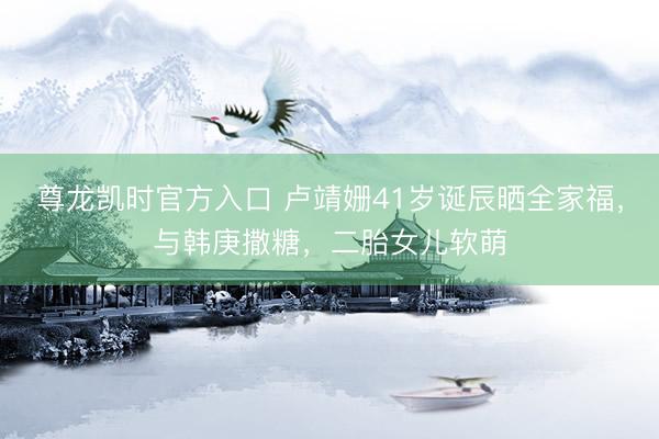 尊龙凯时官方入口 卢靖姗41岁诞辰晒全家福,与韩庚撒糖,二胎女儿软萌