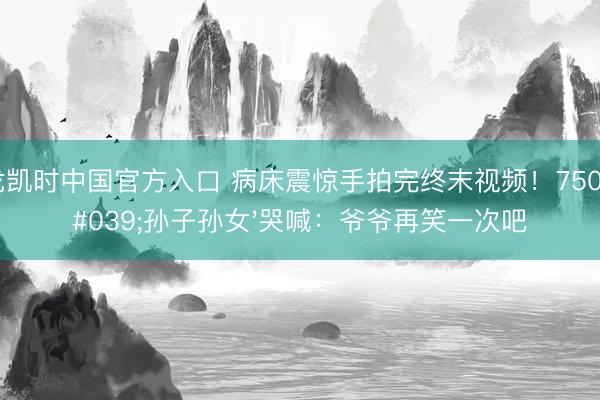 尊龙凯时中国官方入口 病床震惊手拍完终末视频！750万'孙子孙女'哭喊：爷爷再笑一次吧