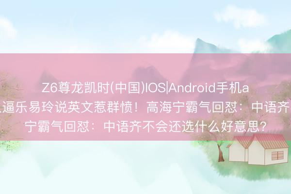 Z6尊龙凯时(中国)IOS|Android手机app下载 港姐好意思人逼乐易玲说英文惹群愤！高海宁霸气回怼：中语齐不会还选什么好意思？