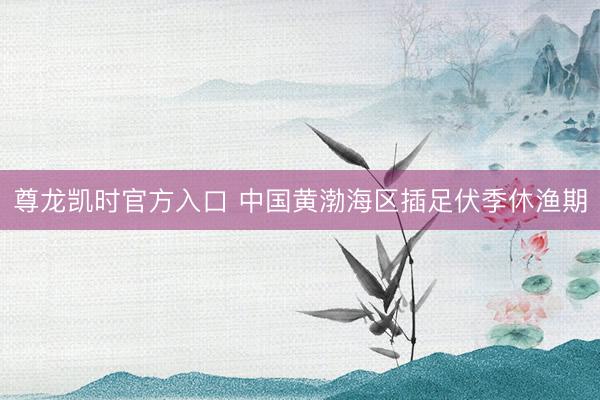尊龙凯时官方入口 中国黄渤海区插足伏季休渔期