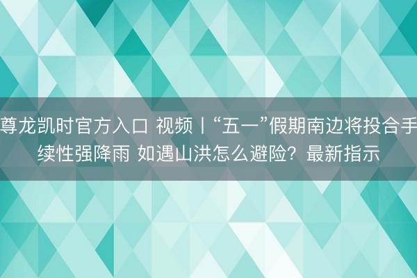 尊龙凯时官方入口 视频丨“五一”假期南边将投合手续性强降雨 如遇山洪怎么避险？最新指示