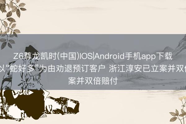 Z6尊龙凯时(中国)IOS|Android手机app下载 民宿以“蛇好多”为由劝退预订客户 浙江淳安已立案并双倍赔付