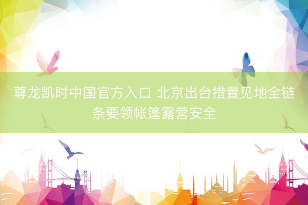 尊龙凯时中国官方入口 北京出台措置见地全链条要领帐篷露营安全