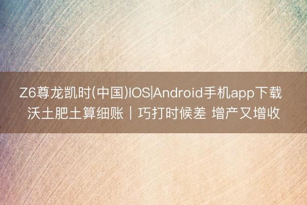Z6尊龙凯时(中国)IOS|Android手机app下载 沃土肥土算细账｜巧打时候差 增产又增收