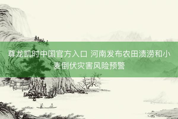 尊龙凯时中国官方入口 河南发布农田渍涝和小麦倒伏灾害风险预警