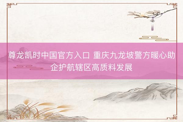 尊龙凯时中国官方入口 重庆九龙坡警方暖心助企护航辖区高质料发展