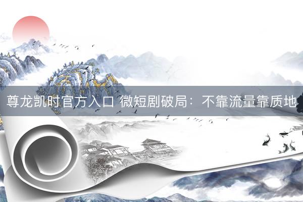 尊龙凯时官方入口 微短剧破局：不靠流量靠质地