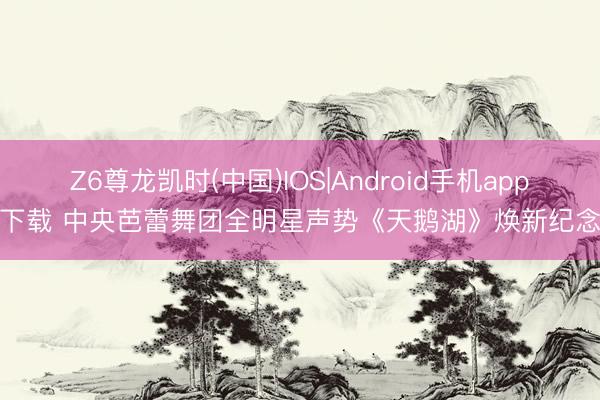 Z6尊龙凯时(中国)IOS|Android手机app下载 中央芭蕾舞团全明星声势《天鹅湖》焕新纪念