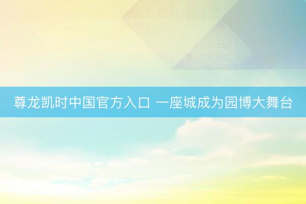 尊龙凯时中国官方入口 一座城成为园博大舞台