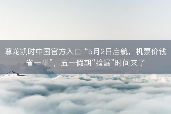 尊龙凯时中国官方入口 “5月2日启航，机票价钱省一半”，五一假期“捡漏”时间来了