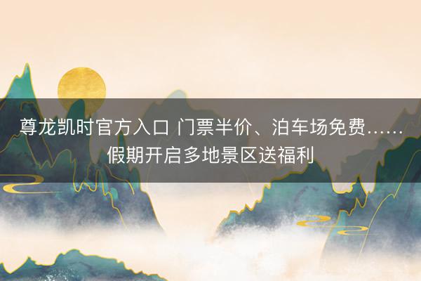 尊龙凯时官方入口 门票半价、泊车场免费……假期开启多地景区送福利