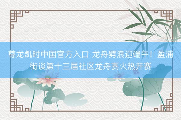 尊龙凯时中国官方入口 龙舟劈浪迎端午！盈浦街谈第十三届社区龙舟赛火热开赛