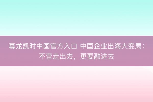 尊龙凯时中国官方入口 中国企业出海大变局:不啻走出去,更要融进去
