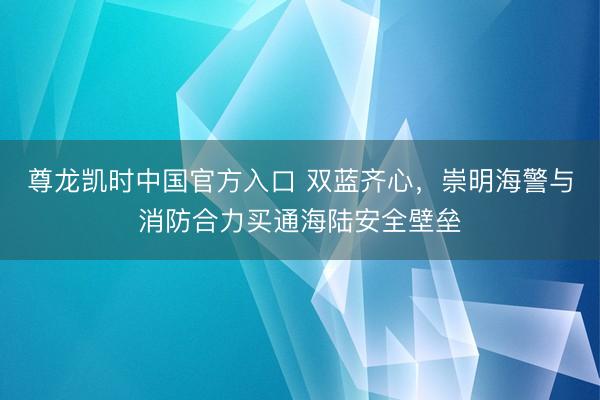 尊龙凯时中国官方入口 双蓝齐心，崇明海警与消防合力买通海陆安全壁垒