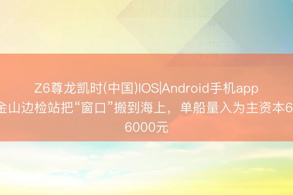 Z6尊龙凯时(中国)IOS|Android手机app下载 金山边检站把“窗口”搬到海上，单船量入为主资本6000元