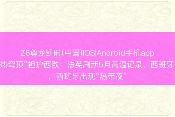 Z6尊龙凯时(中国)IOS|Android手机app下载 提前的“热穹顶”袒护西欧：法英刷新5月高温记录，西班牙出现“热带夜”