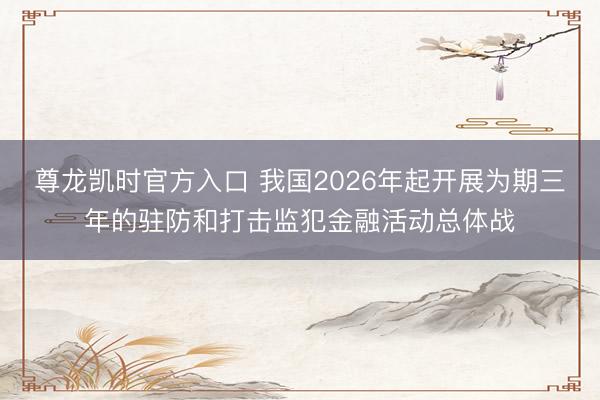 尊龙凯时官方入口 我国2026年起开展为期三年的驻防和打击监犯金融活动总体战