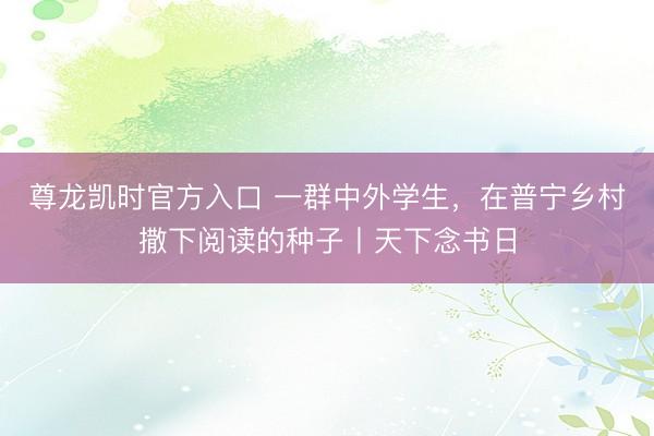 尊龙凯时官方入口 一群中外学生，在普宁乡村撒下阅读的种子丨天下念书日