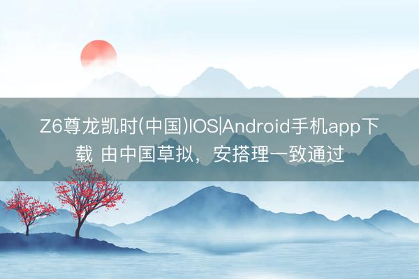 Z6尊龙凯时(中国)IOS|Android手机app下载 由中国草拟，安搭理一致通过