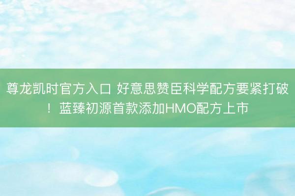 尊龙凯时官方入口 好意思赞臣科学配方要紧打破！蓝臻初源首款添加HMO配方上市