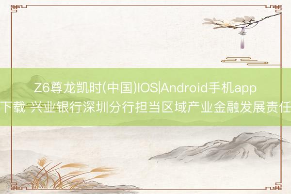 Z6尊龙凯时(中国)IOS|Android手机app下载 兴业银行深圳分行担当区域产业金融发展责任