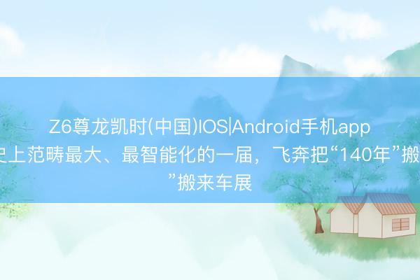Z6尊龙凯时(中国)IOS|Android手机app下载 史上范畴最大、最智能化的一届，飞奔把“140年”搬来车展
