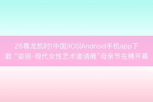 Z6尊龙凯时(中国)IOS|Android手机app下载 “姿丽·现代女性艺术邀请展”母亲节在穗开幕