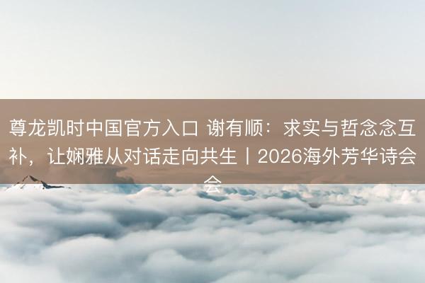 尊龙凯时中国官方入口 谢有顺：求实与哲念念互补，让娴雅从对话走向共生丨2026海外芳华诗会