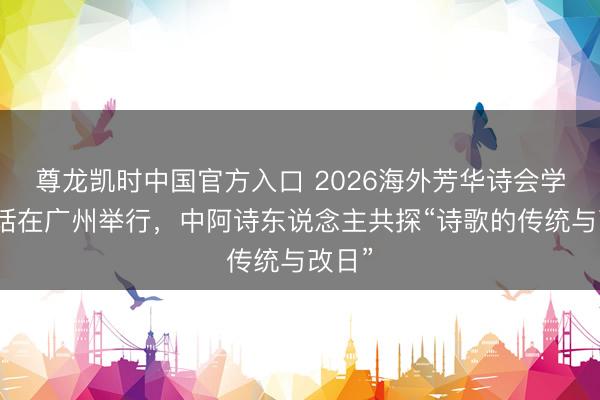 尊龙凯时中国官方入口 2026海外芳华诗会学术对话在广州举行，中阿诗东说念主共探“诗歌的传统与改日”