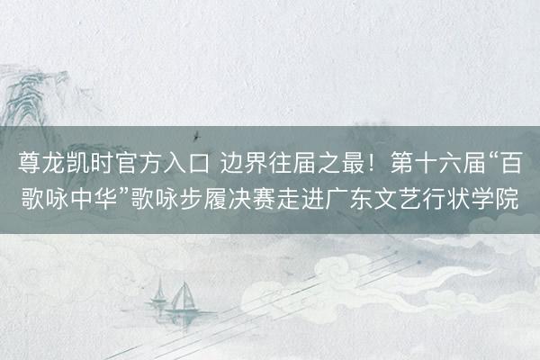 尊龙凯时官方入口 边界往届之最！第十六届“百歌咏中华”歌咏步履决赛走进广东文艺行状学院