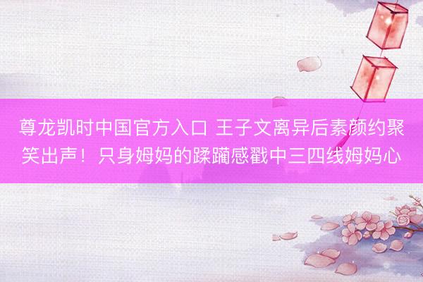 尊龙凯时中国官方入口 王子文离异后素颜约聚笑出声!只身姆妈的蹂躏感戳中三四线姆妈心