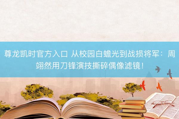 尊龙凯时官方入口 从校园白蟾光到战损将军：周翊然用刀锋演技撕碎偶像滤镜！