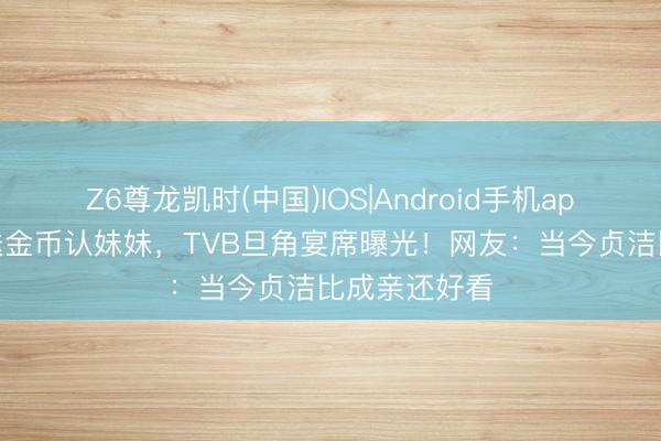 Z6尊龙凯时(中国)IOS|Android手机app下载 义兄送金币认妹妹，TVB旦角宴席曝光！网友：当今贞洁比成亲还好看