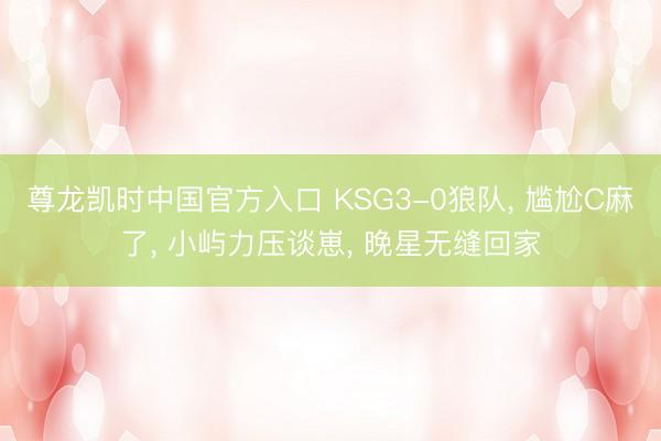尊龙凯时中国官方入口 KSG3-0狼队, 尴尬C麻了, 小屿力压谈崽, 晚星无缝回家