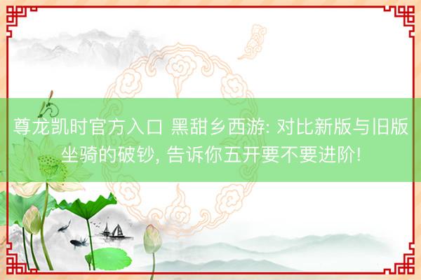 尊龙凯时官方入口 黑甜乡西游: 对比新版与旧版坐骑的破钞, 告诉你五开要不要进阶!