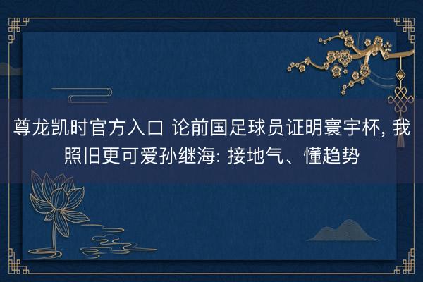 尊龙凯时官方入口 论前国足球员证明寰宇杯, 我照旧更可爱孙继海: 接地气、懂趋势