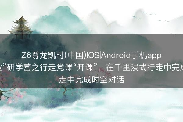 Z6尊龙凯时(中国)IOS|Android手机app下载 “新业”研学营之行走党课“开课”，在千里浸式行走中完成时空对话