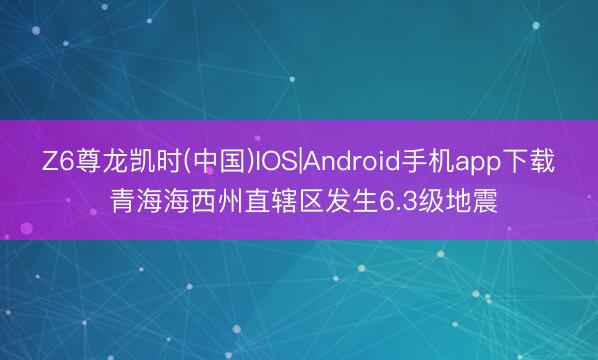 Z6尊龙凯时(中国)IOS|Android手机app下载 青海海西州直辖区发生6.3级地震