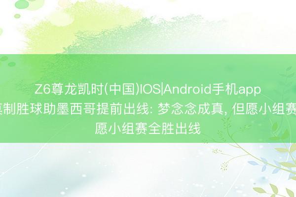 Z6尊龙凯时(中国)IOS|Android手机app下载 罗莫制胜球助墨西哥提前出线: 梦念念成真, 但愿小组赛全胜出线