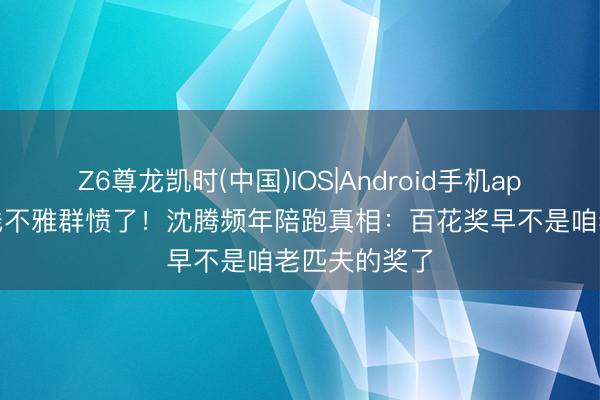 Z6尊龙凯时(中国)IOS|Android手机app下载 三四线不雅群愤了!沈腾频年陪跑真相:百花奖早不是咱老匹夫的奖了